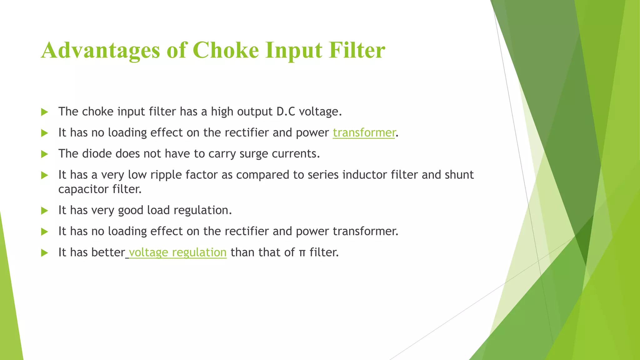 Advantages of Choke Input Filter
 The choke input filter has a high output D.C voltage.
 It has no loading effect on the rectifier and power transformer.
 The diode does not have to carry surge currents.
 It has a very low ripple factor as compared to series inductor filter and shunt
capacitor filter.
 It has very good load regulation.
 It has no loading effect on the rectifier and power transformer.
 It has better voltage regulation than that of π filter.
 