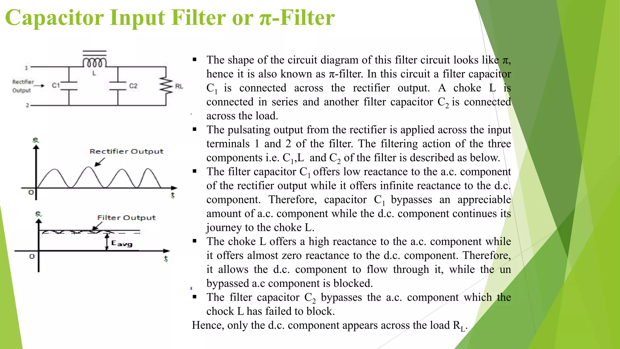 Capacitor Input Filter or π-Filter
 The shape of the circuit diagram of this filter circuit looks like π,
hence it is also known as π-filter. In this circuit a filter capacitor
C1 is connected across the rectifier output. A choke L is
connected in series and another filter capacitor C2 is connected
across the load.
 The pulsating output from the rectifier is applied across the input
terminals 1 and 2 of the filter. The filtering action of the three
components i.e. C1,L and C2 of the filter is described as below.
 The filter capacitor C1 offers low reactance to the a.c. component
of the rectifier output while it offers infinite reactance to the d.c.
component. Therefore, capacitor C1 bypasses an appreciable
amount of a.c. component while the d.c. component continues its
journey to the choke L.
 The choke L offers a high reactance to the a.c. component while
it offers almost zero reactance to the d.c. component. Therefore,
it allows the d.c. component to flow through it, while the un
bypassed a.c component is blocked.
 The filter capacitor C2 bypasses the a.c. component which the
chock L has failed to block.
Hence, only the d.c. component appears across the load RL.
 