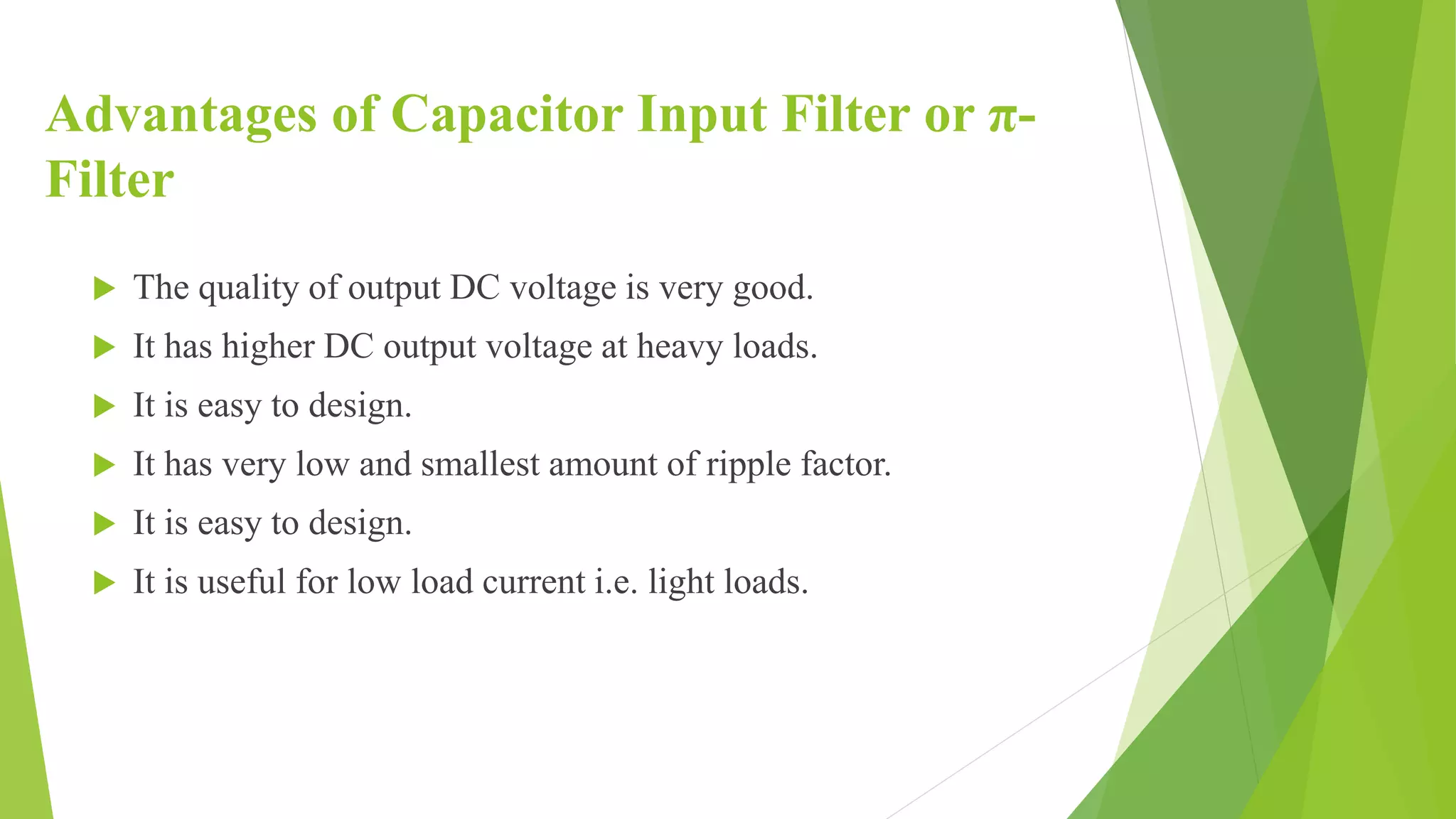 Advantages of Capacitor Input Filter or π-
Filter
 The quality of output DC voltage is very good.
 It has higher DC output voltage at heavy loads.
 It is easy to design.
 It has very low and smallest amount of ripple factor.
 It is easy to design.
 It is useful for low load current i.e. light loads.
 