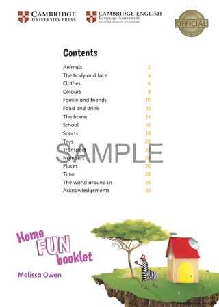 Melissa Owen
Home
booklet
Contents
Animals 2
The body and face 4
Clothes 6
Colours 8
Family and friends 10
Food and drink 12
The home 14
School 16
Sports 18
Toys 20
Transport 22
Numbers 24
Places 26
Time 28
The world around us 30
Acknowledgements 32
© Cambridge University Press 2016
SAMPLE
 