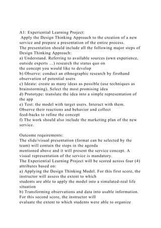 A1: Experiential Learning Project:
Apply the Design Thinking Approach to the creation of a new
service and prepare a presentation of the entire process.
The presentation should include all the following major steps of
Design Thinking Approach:
a) Understand. Referring to available sources (own experience,
outside experts …) research the status quo on
the concept you would like to develop
b) Observe: conduct an ethnographic research by firsthand
observation of potential users
c) Ideate: create as many ideas as possible (use techniques as
brainstorming). Select the most promising idea
d) Prototype: translate the idea into a simple representation of
the app
e) Test: the model with target users. Interact with them.
Observe their reactions and behavior and collect
feed-backs to refine the concept
f) The work should also include the marketing plan of the new
service.
Outcome requirements:
The slide/visual presentation (format can be selected by the
team) will contain the steps in the agenda
mentioned above and it will present the service concept. A
visual representation of the service is mandatory.
The Experiential Learning Project will be scored across four (4)
attributes based on:
a) Applying the Design Thinking Model. For this first score, the
instructor will assess the extent to which
students are able to apply the model into a simulated-real life
situation
b) Transforming observations and data into usable information.
For this second score, the instructor will
evaluate the extent to which students were able to organize
 