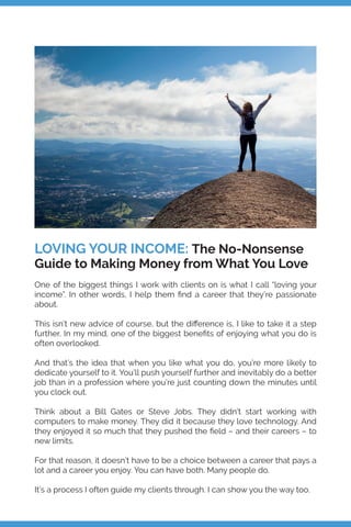 LOVING YOUR INCOME: The No-Nonsense
Guide to Making Money from What You Love
One of the biggest things I work with clients on is what I call “loving your
income”. In other words, I help them find a career that they’re passionate
about.
This isn’t new advice of course, but the difference is, I like to take it a step
further. In my mind, one of the biggest benefits of enjoying what you do is
often overlooked.
And that’s the idea that when you like what you do, you’re more likely to
dedicate yourself to it. You’ll push yourself further and inevitably do a better
job than in a profession where you’re just counting down the minutes until
you clock out.
Think about a Bill Gates or Steve Jobs. They didn’t start working with
computers to make money. They did it because they love technology. And
they enjoyed it so much that they pushed the field – and their careers – to
new limits.
For that reason, it doesn’t have to be a choice between a career that pays a
lot and a career you enjoy. You can have both. Many people do.
It’s a process I often guide my clients through. I can show you the way too.
 