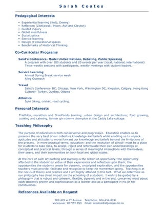 S a r a h C o a t e s
	
  
307-428 w 8th
Avenue
Vancouver, BC V5Y 1N9
Telephone: 604-454-8741
Email: scoates@stgeorges.bc.ca
	
  
Pedagogical Interests
§ Experiential learning (Kolb, Dewey)
§ Reflection (Zlotkowski, Moon, Ash and Clayton)
§ Guided inquiry
§ Global mindfulness
§ Social justice
§ Service learning
§ Design of educational spaces
§ Benchmarks of Historical Thinking
Co-Curricular Programs
Saint’s Conference- Model United Nations, Debating, Public Speaking
A program with over 100 students and 20 events per year (local, national, international)
Twice-weekly sessions with participants, weekly meetings with student leaders.
Service Learning
Annual Spring Break service week
Alley Outreach
Travel
Saint’s Conference- BC, Chicago, New York, Washington DC, Kingston, Calgary, Hong Kong
Cultural- Turkey, Quebec, Ottawa
Athletics
Spin biking, cricket, road cycling.
Personal Interests
Triathlon, marathon and GranFondo training; urban design and architecture; food growing,
cooking and catering; former gin rummy champion at the Caddy Lake cottage.
Teaching Philosophy
The purpose of education is both conservative and progressive. Education enables us to
preserve the very best of our collective knowledge and beliefs while enabling us to unpack
aptitudes and attitudes to move forward our knowledge and beliefs beyond the limitations of
the present. In more practical terms, education- and the institution of school- must be a place
for students to take risks, to accept, reject and reformulate their own understandings at
conceptual and practical levels, through a series of meaningful interactions with themselves,
their peers, and their communities on both local and global scales.
At the core of each of teaching and learning is the notion of opportunity: the opportunity
afforded to the student by virtue of their experiences and reflection upon them; the
opportunities the students create for dynamic, unscripted exploration; and the opportunities
teachers must provide, facilitate and recognize to keep the momentum going. Teaching is at
the nexus of theory and practice and I am highly attuned to this fact. What we determine as
our philosophy has direct impact on the schooling of a student. I wish to be guided by a
philosophy that is robust and coherent, flexible, dynamic and in the end, concerned most about
each student’s growth and sophistication as a learner and as a participant in his or her
communities.
References Available on Request
 