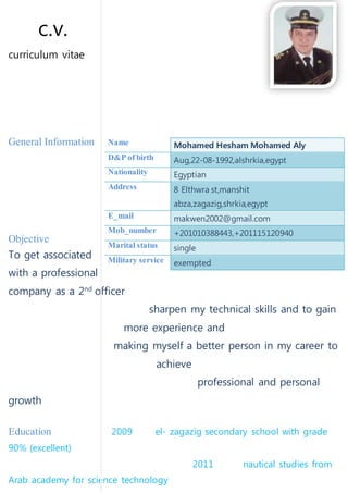 c.v.
curriculum vitae
General Information
Objective
To get associated
with a professional
company as a 2nd
officer
sharpen my technical skills and to gain
more experience and
making myself a better person in my career to
achieve
professional and personal
growth
Education 2009 el- zagazig secondary school with grade
90% (excellent)
2011 nautical studies from
Arab academy for science technology
Name Mohamed Hesham Mohamed Aly
D&P of birth Aug,22-08-1992,alshrkia,egypt
Nationality Egyptian
Address 8 Elthwra st,manshit
abza,zagazig,shrkia,egypt
E_mail makwen2002@gmail.com
Mob_number +201010388443,+201115120940
Marital status single
Military service exempted
 