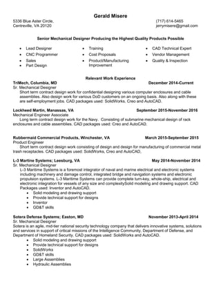 Gerald Misere
5336 Blue Aster Circle, (717) 614-5465
Centreville, VA 20120 jerrymisere@gmail.com
Senior Mechanical Designer Producing the Highest Quality Products Possible
 Lead Designer  Training  CAD Technical Expert
 CNC Programmer  Cost Proposals  Vendor Management
 Sales
 Part Design
 Product/Manufacturing
Improvement
 Quality & Inspection
Relevant Work Experience
TriMech, Columbia, MD December 2014-Current
Sr. Mechanical Designer
Short term contract design work for confidential designing various computer enclosures and cable
assemblies. Also design work for various DoD customers on an ongoing basis. Also along with these
are self-employment jobs. CAD packages used: SolidWorks, Creo and AutoCAD.
Lockheed Martin, Manassas, VA September 2015-November 2016
Mechanical Engineer Associate
Long term contract design work for the Navy. Consisting of submarine mechanical design of rack
enclosures and cable assemblies. CAD packages used: Creo and AutoCAD.
Rubbermaid Commercial Products, Winchester, VA March 2015-September 2015
Product Engineer
Short term contract design work consisting of design and design for manufacturing of commercial metal
trash receptacles. CAD packages used: SolidWorks, Creo and AutoCAD,
L-3 Martine Systems; Leesburg, VA May 2014-November 2014
Sr. Mechanical Designer
L-3 Maritime Systems is a foremost integrator of naval and marine electrical and electronic systems
including machinery and damage control, integrated bridge and navigation systems and electronic
propulsion systems. L-3 Maritime Systems can provide complete turn-key, whole-ship, electrical and
electronic integration for vessels of any size and complexitySolid modeling and drawing support. CAD
Packages used: Inventor and AutoCAD.
 Solid modeling and drawing support
 Provide technical support for designs
 Inventor
 GD&T skills
Sotera Defense Systems; Easton, MD November 2013-April 2014
Sr. Mechanical Designer
Sotera is an agile, mid-tier national security technology company that delivers innovative systems, solutions
and services in support of critical missions of the Intelligence Community, Department of Defense, and
Department of Homeland Security. CAD packages used: SolidWorks and AutoCAD.
 Solid modeling and drawing support
 Provide technical support for designs
 SolidWorks
 GD&T skills
 Large Assemblies
 Hydraulic Assemblies
 