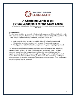 1
A Changing Landscape:
Future Leadership for the Great Lakes
A Report to the Charles Stewart Mott Foundation from the Institute for Conservation Leadership
Fall 2015
INTRODUCTION
To better understand the current state of leadership development and future leadership needs
in the Great Lakes region, the Institute for Conservation Leadership (ICL), with support from the
Charles Stewart Mott Foundation (Foundation), conducted a study on:
 How leaders in the Great Lakes think about their role in freshwater advocacy
 What their organizations are doing now to support leadership development
 What gaps need to be filled to achieve significant change and impact going forward
Our inquiry focused on freshwater advocacy organizations in the Great Lakes region. We
reviewed current literature on leadership development, interviewed leaders, surveyed
executives and staff working in organizations in the region, and reflected on our own
experience providing leadership programming for over 25 years. We invited leaders to look
toward the horizon, consider the complexity of the issues as they are evolving, and help us
build a picture of what type of leadership is needed to be effective into the future and how this
kind of leadership could be cultivated.
 