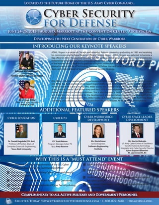 Register Today! www.cybersecurityfordefense.com • 1-800-822-8684 • idga@idga.org
Admiral Michael Rogers
Commander,
United States Cyber Command
Mrs. Essye Miller
Director, Cyber Security
Army CIO/G6
ADDITIONAL FEATURED SPEAKERS
INTRODUCING OUR KEYNOTE SPEAKERS
WHY THIS IS A “MUST ATTEND” EVENT
June 24-26, 2015 | Augusta Marriott at the Convention Center, Augusta, GA
Developing the Next Generation of Cyber Warriors
Located at the Future Home of the U.S. Army Cyber Command...
Ms. Marie Baker
Senior Engineer,
Software Engineering
Institute
CYBER WORKFORCE
DEVELOPMENT
Mr. Martin Malcolm
US Army Cyber Center of Excellence
Transformation & Technology
Integrator and Cyber Security Director
Cyber Support Element-
Ft. Leavenworth, KS
CYBER SPACE LEADER
DEVELOPMENT
Complimentary to all Active Military and Government Personnel
LTC Scott Nelson
Program Manager, Cyber P3
U.S. Army Reserve
CYBER P3
ADML. Rogers is a native of Chicago and attended Auburn University, graduating in 1981 and receiving
his commission via the Naval Reserve Officers Training Corps. ADML. Rogers was selected to become a
flag officer in 2007. He assumed his present duties as the Commander, U.S. Cyber Command and director,
National Security Agency/Chief, Central Security Service in April 2014. Rogers is a distinguished graduate
of the NationalWar College and a graduate of highest distinction from the NavalWar College. He is also a
Massachusetts Institute of Technology Seminar XXI fellow, Harvard Senior Executive in National Security
alum, and holds a Master of Science in National Security Strategy.
Mrs.MillerisaSeniorExecutivewithbroadexperienceinformationtechnology.Duringher29-yearcareer,
Mrs. Miller has held positions of increased responsibility in U.S. Air Force, both tactical and strategic C4IT.
As the Director for Cyber Security, Mrs. Miller assists the Secretary of the Army, the Chief of Staff of the
Army, the Vice Chief of Staff of the Army and the CIO/G-6 with implementing cyber strategy and cyber-
related information technology initiatives. She is also the Army's Senior Information Assurance Officer
and therefore, she is responsible for the development, implementation, execution and oversight of the
Army's Cyber Security program. Mrs. Miller holds a B.A. from Talladega College, a MBA from Troy State
University, and a Masters of Strategic Studies from the United States Air War College, Pennsylvania.
Understand the future requirements of the U.S. Cyber
Command directly from its Commanding Officer
Get an Introduction to the Army Cyber Command directly
from its leadership
Come see the future home of the Army Cyber Command
Delve into the future requirements of Cyber Security during
our Focus Day
Learn how to mitigate human error on your Network
Develop advanced tactics to more effectively predict cyber
attacks
Understand best practices for deploying resilience metrics
for cyber systems
Hear about Cyber Space Leader Development, Education,
and Training
Dr. Daniel Ragsdale (COL Ret)
Professor of Practice, Dept. of
Computer Science & Engineering,
Texas A&M University
CYBER EDUCATION
 
