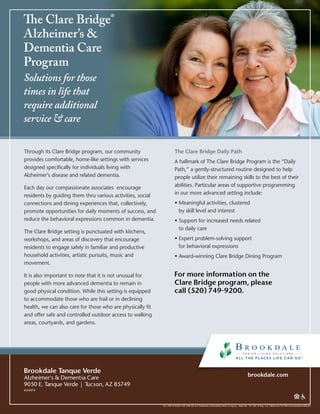 The Clare Bridge®
Alzheimer’s &
Dementia Care
Program
Solutions for those
times in life that
require additional
service & care
ALL THE PLACES LIFE CAN GO is a Trademark of Brookdale Senior Living Inc., Nashville, TN, USA ® Reg. U.S. Patent and TM Office BrookdaleBrandWorks
brookdale.com
Through its Clare Bridge program, our community
provides comfortable, home-like settings with services
designed specifically for individuals living with
Alzheimer’s disease and related dementia.
Each day our compassionate associates encourage
residents by guiding them thru various activities, social
connections and dining experiences that, collectively,
promote opportunities for daily moments of success, and
reduce the behavioral expressions common in dementia.
The Clare Bridge setting is punctuated with kitchens,
workshops, and areas of discovery that encourage
residents to engage safely in familiar and productive
household activities, artistic pursuits, music and
movement.
It is also important to note that it is not unusual for
people with more advanced dementia to remain in
good physical condition. While this setting is equipped
to accommodate those who are frail or in declining
health, we can also care for those who are physically fit
and offer safe and controlled outdoor access to walking
areas, courtyards, and gardens.
The Clare Bridge Daily Path
A hallmark of The Clare Bridge Program is the “Daily
Path,” a gently-structured routine designed to help
people utilize their remaining skills to the best of their
abilities. Particular areas of supportive programming
in our more advanced setting include:
• Meaningful activities, clustered
by skill level and interest
• Support for increased needs related
to daily care
• Expert problem-solving support
for behavioral expressions
• Award-winning Clare Bridge Dining Program
Brookdale Tanque Verde
Alzheimer's  Dementia Care
9050 E. Tanque Verde�|�Tucson, AZ 85749
#24474
For more information on the
Clare Bridge program, please
call (520) 749-9200.
 