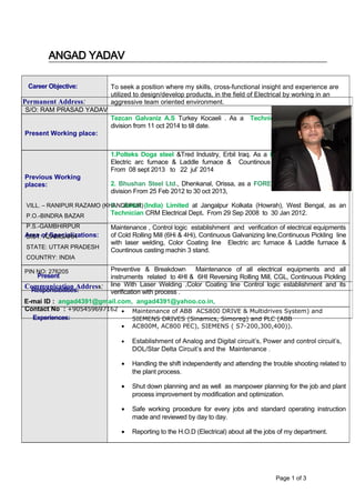 ANGAD YADAV
Career Objective: To seek a position where my skills, cross-functional insight and experience are
utilized to design/develop products, in the field of Electrical by working in an
aggressive team oriented environment.
Present Working place:
Tezcan Galvaniz A.S Turkey Kocaeli . As a Technician of Electrical at CRM
division from 11 oct 2014 to till date.
Previous Working
places:
1.Polteks Doga steel &Tred Industry, Erbil Iraq. As a FOREMAN of Electrical at
Electric arc furnace & Laddle furnace & Countinous casting machin 3 stand.
From 08 sept 2013 to 22 jul’ 2014
2. Bhushan Steel Ltd., Dhenkanal, Orissa, as a FOREMAN of Electrical at CRM
division From 25 Feb 2012 to 30 oct 2013,
3. Jindal (India) Limited at Jangalpur Kolkata (Howrah), West Bengal, as an
Technician CRM Electrical Dept. From 29 Sep 2008 to 30 Jan 2012.
Area of Specializations:
Maintenance , Control logic establishment and verification of electrical equipments
of Cold Rolling Mill (6Hi & 4Hi), Continuous Galvanizing line,Continuous Pickling line
with laser welding, Color Coating line Electric arc furnace & Laddle furnace &
Countinous casting machin 3 stand.
Present
Responsibilities:
Preventive & Breakdown Maintenance of all electrical equipments and all
instruments related to 4HI & 6HI Reversing Rolling Mill, CGL, Continuous Pickling
line With Laser Welding ,Color Coating line Control logic establishment and its
verification with process .
Experiences:
• Maintenance of ABB ACS800 DRIVE & Multidrives System) and
SIEMENS DRIVES (Sinamics, Simoreg) and PLC (ABB
• AC800M, AC800 PEC), SIEMENS ( S7-200,300,400)).
• Establishment of Analog and Digital circuit’s, Power and control circuit’s,
DOL/Star Delta Circuit’s and the Maintenance .
• Handling the shift independently and attending the trouble shooting related to
the plant process.
• Shut down planning and as well as manpower planning for the job and plant
process improvement by modification and optimization.
• Safe working procedure for every jobs and standard operating instruction
made and reviewed by day to day.
• Reporting to the H.O.D (Electrical) about all the jobs of my department.
Page 1 of 3
Permanent Address:
S/O: RAM PRASAD YADAV
VILL. – RANIPUR RAZAMO (KHANDEPUR)
P.O.-BINDRA BAZAR
P.S.-GAMBHIRPUR
DIST: AZAMGARH
STATE: UTTAR PRADESH
COUNTRY: INDIA
PIN NO: 276205
Communication Address:
E-mai lD : angad4391@gmail.com, angad4391@yahoo.co.in,
Contact No : +905459697162
 