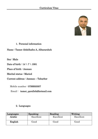 Curriculum Vitae
1. Personal information
Name : Tamer Abdelhafez A, Albararsheh
Sex : Male
Date of birth : 14  7  1981
Place of birth : Amman
Marital status : Maried
Current address : Amman – Tabarbor
Mobile number : 0799950007
Email : tamer_qaralleh@hotmail.com
2. Languages
Languages Speaking Reading Writing
Arabic Excellent Excellent Excellent
English Good Good Good
 