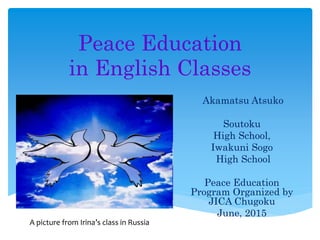 Peace Education
in English Classes
Akamatsu Atsuko
Soutoku
High School,
Iwakuni Sogo
High School
Peace Education
Program Organized by
JICA Chugoku
June, 2015
A picture from Irina’s class in Russia
 