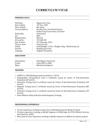 Page 1 of 3
CURRICULUM VITAE
	
PERSONAL	DATA:	
	
Full	Name	 :	 Nguyen	Van	Toan	
Date	of	Birth	 :	 19th	Dec,	1983		
Place	of	Birth	 :	 Bac	Giang																																														
Current	Address	 :	 Phu	My	town,	Tan	Thanh	District,		
	 	 Ba	Ria	Vung	Tau	Province,	Viet	Nam		
Nationality	 :	 Vietnamese	
Sex	 :	 Male	
Marital	Status	 :	 Married	
ID	Card	No.	 :	 273	608	783	
Date	of	Issue	 :	 14th	February,	2012	
Place	of		Issue	 :	 Vung	Tau	City	
Health	 :	 Good	(Height:	1.67m	–	Weight:	67kg	–	Blood	Group:	A)	
Interest	 :	 Reading	and	travel	
Language	 :	 English,	Vietnamese	
	
EDUCATION:		
	
School	Name	 :	 Thai	Nguyen	University	
Period	 :	 From	2001	to	2006	
Major	 :	 Mechanical	Engineer	
	
TRAINING:	
	
 CSWIP	3.1_TWI	(Welding	Inspection	with	Cer.	71673)		
 Radiographic	 Interpretation	 Level	 2	 Certificate	 issued	 by	 Centre	 of	 Non‐Destructive	
Evaluation	(RI	level	II)	
 Ultrasonic	Testing	Level	2	certificate	issued	by	Centre	of	Non‐Destructive	Evaluation	(UT	
level	II)	
 Magnetic	 Testing	 Level	 2	 certificate	 issued	 by	 Centre	 of	 Non‐Destructive	 Evaluation	 (MT	
level	II)	
 Penetrant	 Testing	 Level	 2	 certificate	 issued	 by	 Centre	 of	 Non‐Destructive	 Evaluation	 (PT	
level	II)	
 Basic	Offshore	Safety	Induction	And	Emergency	Training	
	
	
	
PROFESSIONAL	EXPERIENCE:	
	
 01	year	experience	working	as	supervisor	in	AM	department	for	Modec	Do	Brazil	
 03	years	experience	working	as	QA/QC	Engineer	in	HSEQ	Dept.	for	PTSC	Offshore	Services	
Joint	Stock	Co.,	(POS)	
 More	than	07	years	experience	working	as	QA/QC	Inspector	at	offshore	&	onshore	projects	
 