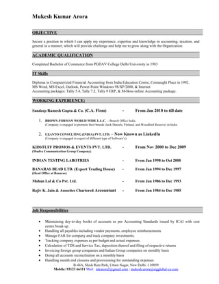 Mukesh Kumar Arora
OBJECTIVE
Secure a position in which I can apply my experience, expertise and knowledge in accounting, taxation, and
general in a manner, which will provide challenge and help me to grow along with the Organization
ACADEMIC QUALIFICATION
Completed Bachelor of Commerce from PGDAV College Delhi University in 1983
IT Skills
Diploma in Computerized Financial Accounting from India Education Centre, Connaught Place in 1992.
MS Word, MS Excel, Outlook, Power Point Windows 98/XP/2000, & Internet
Accounting packages: Tally 5.4, Tally 7.2, Tally 9 ERP, & M-Boss online Accounting package.
WORKING EXPERIENCE:
Sandeep Ramesh Gupta & Co. (C.A. Firm) - From Jan 2010 to till date
1. BROWN-FORMAN WORLD WIDE L.L.C. – Branch Office India
(Company is engaged in promote their brands (Jack Daniels, Finland, and Woodford Reserve) in India.
2. UZANTO CONSULTING (INDIA) PVT. LTD. – Now Known as LinkedIn
(Company is engaged in export of different type of Software’s)
KIDSTUFF PROMOS & EVENTS PVT. LTD. - From Nov 2000 to Dec 2009
(Mudra Communication Group Company)
INDIAN TESTING LABOTRIES - From Jan 1998 to Oct 2000
BANARAS BEAD LTD. (Export Trading House) - From Jan 1994 to Dec 1997
(Head Office at Banaras)
Mohan Lal & Co Pvt. Ltd. - From Jan 1986 to Dec 1993
Rajiv K. Jain & Assocites Chartered Accountant - From Jan 1984 to Dec 1985
Job Responsibilities
• Maintaining day-to-day books of accounts as per Accounting Standards issued by ICAI with cost
centre break up
• Handling all payables including vendor payments, employee reimbursements
• Manage FAR for company and track company investments.
• Tracking company expenses as per budget and actual expenses.
• Calculation of TDS and Service Tax, deposition thereof and filing of respective returns
• Invoicing foreign group companies and Indian Group companies on monthly basis
• Doing all accounts reconciliation on a monthly basis
• Handling month end closures and provisioning for outstanding expenses
B-44A, Shish Ram Park, Uttam Nagar, New Delhi -110059
Mobile: 93123 66111 Mail: mkarora2@gmail.com ; mukesh.arora@srgglobal-ca.com
 