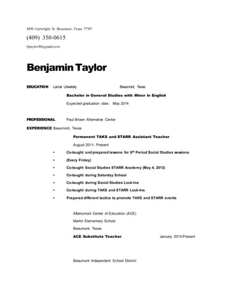 4450 Cartwright St. Beaumont, Texas 77707
(409) 350-0615
bjtaylor30@gmail.com
BenjaminTaylor
EDUCATION Lamar University Beaumont, Texas
Bachelor in General Studies with Minor in English
Expected graduation date: May 2014
PROFESSIONAL Paul Brown Alternative Center
EXPERIENCE Beaumont, Texas
Permanent TAKS and STARR Assistant Teacher
August 2011- Present
• Co-taught and prepared lessons for 8th Period Social Studies sessions
• (Every Friday)
• Co-taught Social Studies STARR Academy (May 4, 2013)
• Co-taught during Saturday School
• Co-taught during Social Studies Lock-Ins
• Co-taught during TAKS and STARR Lock-Ins
• Prepared different tactics to promote TAKS and STARR events
Afterschool Center of Education (ACE)
Martin Elementary School
Beaumont, Texas
ACE Substitute Teacher January 2013-Present
Beaumont Independent School District
 
