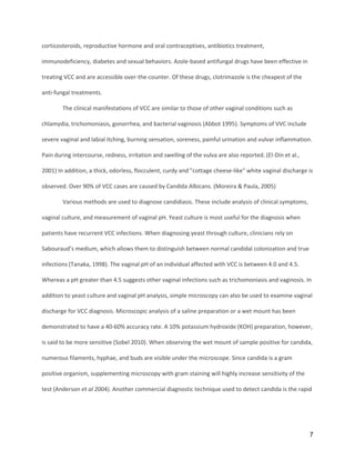 7
corticosteroids, reproductive hormone and oral contraceptives, antibiotics treatment,
immunodeficiency, diabetes and sexual behaviors. Azole-based antifungal drugs have been effective in
treating VCC and are accessible over-the-counter. Of these drugs, clotrimazole is the cheapest of the
anti-fungal treatments.
The clinical manifestations of VCC are similar to those of other vaginal conditions such as
chlamydia, trichomoniasis, gonorrhea, and bacterial vaginosis (Abbot 1995). Symptoms of VVC include
severe vaginal and labial itching, burning sensation, soreness, painful urination and vulvar inflammation.
Pain during intercourse, redness, irritation and swelling of the vulva are also reported. (El-Din et al.,
2001) In addition, a thick, odorless, flocculent, curdy and "cottage cheese-like" white vaginal discharge is
observed. Over 90% of VCC cases are caused by Candida Albicans. (Moreira & Paula, 2005)
Various methods are used to diagnose candidiasis. These include analysis of clinical symptoms,
vaginal culture, and measurement of vaginal pH. Yeast culture is most useful for the diagnosis when
patients have recurrent VCC infections. When diagnosing yeast through culture, clinicians rely on
Sabouraud’s medium, which allows them to distinguish between normal candidal colonization and true
infections (Tanaka, 1998). The vaginal pH of an individual affected with VCC is between 4.0 and 4.5.
Whereas a pH greater than 4.5 suggests other vaginal infections such as trichomoniasis and vaginosis. In
addition to yeast culture and vaginal pH analysis, simple microscopy can also be used to examine vaginal
discharge for VCC diagnosis. Microscopic analysis of a saline preparation or a wet mount has been
demonstrated to have a 40-60% accuracy rate. A 10% potassium hydroxide (KOH) preparation, however,
is said to be more sensitive (Sobel 2010). When observing the wet mount of sample positive for candida,
numerous filaments, hyphae, and buds are visible under the microscope. Since candida is a gram
positive organism, supplementing microscopy with gram staining will highly increase sensitivity of the
test (Anderson et al 2004). Another commercial diagnostic technique used to detect candida is the rapid
 