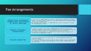 Fee Arrangements
•A work fee of AUD$21,000 plus GST for identifying potential investee
groups or assets within Australia and New Zealand and arranging direct
one on one presentations
•An expenses contribution of AUD$6,000 plus GST on account of travel
and accommodation costs
Identifying investment
targets and facilitation
of direct meetings
•A monthly retainer work fee of AUD$6,000 plus GST on account of
ongoing strategic relationship building with all identified groups and
continued identification of new potential groups or assets
•An expense contribution as agreed from time to time on account of
travel and accommodation costs
Ongoing strategic
relationship
•A success based fee of 4% plus GST of the transaction value for
capital raising ,
•A success based fee of 1% plus GST of the purchase and or sale based
on Contract of Sale price. Retainers are in part reimbursed from
success fees.
Success based Fee
 