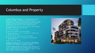 Columbus and Property
Columbus Equity Partners is a specialised property
sector provider focussed on the needs of our
wholesale clients, who are typically, Family Offices,
Institutions, Industry Funds, Wholesale syndications,
Property Groups and HNW property investors, both
domestically and within certain ASEAN centres.
Our geographical focus is on Australia, New Zealand,
Singapore, Malaysia, and the UAE.
Our core principles :
 We are autonomous and non-aligned
 We are holistic in our investments, lending and
markets solutions
 The Directors facilitate every mandate
 We provide access to otherwise unattainable
opportunities
 We often co-invest.
Columbus is able to act as an advisor, structurer,
arranger and manager of investment assets, funding
solutions and financial markets products.
Columbus objectively provides tailored solutions via
a well researched process coupled with structuring
and strategic advice to our clients in order to meet
their unique financial requirements.
•
 