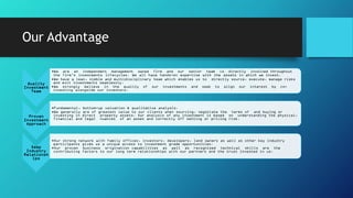 Our Advantage
Quality
Investment
Team
•We are an independent management owned firm and our senior team is directly involved throughout
the firm’s investments lifecycles. We all have hands-on expertise with the assets in which we invest.
•We have a lean, nimble and multidisciplinary team which enables us to directly source, execute, manage risks
and exit investments seamlessly.
•We strongly believe in the quality of our investments and seek to align our interest by co-
investing alongside our investors.
Proven
Investment
Approach
•Fundamental, bottom-up valuation & qualitative analysis.
•We generally are of greatest value to our clients when sourcing, negotiate the terms of and buying or
investing in direct property assets. Our analysis of any investment is based on understanding the physical,
financial and legal nuances of an asset and correctly off setting or pricing risk.
Deep
Industry
Relationsh
ips
•Our strong network with family offices, investors, developers, land owners as well as other key industry
participants gives us a unique access to investment grade opportunities.
•Our proven business origination capabilities as well as recognised technical skills are the
contributing factors to our long term relationships with our partners and the trust invested in us.
 