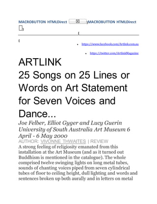 MACROBUTTON HTMLDirect }MACROBUTTON HTMLDirect
}
{
{
 https://www.facebook.com/Artlink.com.au
 https://twitter.com/ArtlinkMagazine
ARTLINK
25 Songs on 25 Lines or
Words on Art Statement
for Seven Voices and
Dance...
Joe Felber, Elliot Gyger and Lucy Guerin
University of South Australia Art Museum 6
April - 6 May 2000
AUTHOR: VIVONNE THWAITES | REVIEW
A strong feeling of religiosity emanated from this
installation at the Art Museum (and as it turned out
Buddhism is mentioned in the catalogue). The whole
comprised twelve swinging lights on long metal tubes,
sounds of chanting voices piped from seven cylindrical
tubes of floor to ceiling height, dull lighting and words and
sentences broken up both aurally and in letters on metal
 