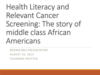 Health Literacy and
Relevant Cancer
Screening: The story of
middle class African
Americans
BROWN BAG PRESENTATION
AUGUST 20, 2015
CALANDRA WHITTED
 