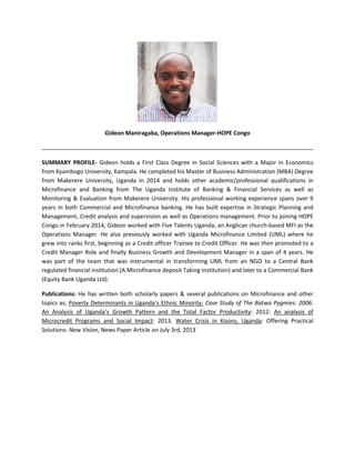 Gideon Maniragaba, Operations Manager-HOPE Congo
SUMMARY PROFILE- Gideon holds a First Class Degree in Social Sciences with a Major in Economics
from Kyambogo University, Kampala. He completed his Master of Business Administration (MBA) Degree
from Makerere University, Uganda in 2014 and holds other academic/professional qualifications in
Microfinance and Banking from The Uganda Institute of Banking & Financial Services as well as
Monitoring & Evaluation from Makerere University. His professional working experience spans over 9
years in both Commercial and Microfinance banking. He has built expertise in Strategic Planning and
Management, Credit analysis and supervision as well as Operations management. Prior to joining HOPE
Congo in February 2014, Gideon worked with Five Talents Uganda; an Anglican church-based MFI as the
Operations Manager. He also previously worked with Uganda Microfinance Limited (UML) where he
grew into ranks first, beginning as a Credit officer Trainee to Credit Officer. He was then promoted to a
Credit Manager Role and finally Business Growth and Development Manager in a span of 4 years. He
was part of the team that was instrumental in transforming UML from an NGO to a Central Bank
regulated financial institution (A Microfinance deposit Taking Institution) and later to a Commercial Bank
(Equity Bank Uganda Ltd).
Publications: He has written both scholarly papers & several publications on Microfinance and other
topics as; Poverty Determinants in Uganda’s Ethnic Minority: Case Study of The Batwa Pygmies: 2006:
An Analysis of Uganda’s Growth Pattern and the Total Factor Productivity: 2012: An analysis of
Microcredit Programs and Social Impact: 2013. Water Crisis in Kisoro, Uganda: Offering Practical
Solutions- New Vision, News Paper Article on July 3rd, 2013
 