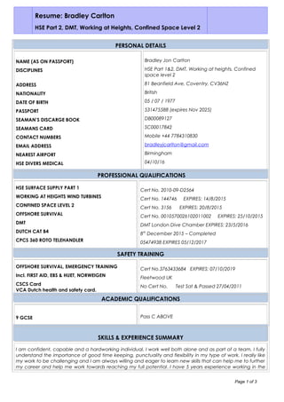 Resume: Bradley Carlton
HSE Part 2, DMT, Working at Heights, Confined Space Level 2
PERSONAL DETAILS
NAME (AS ON PASSPORT)
DISCIPLINES
ADDRESS
NATIONALITY
DATE OF BIRTH
PASSPORT
SEAMAN’S DISCARGE BOOK
SEAMANS CARD
CONTACT NUMBERS
EMAIL ADDRESS
NEAREST AIRPORT
HSE DIVERS MEDICAL
Bradley Jon Carlton
HSE Part 1&2, DMT, Working at heights, Confined
space level 2
81 Beanfield Ave, Coventry, CV36NZ
British
05 / 07 / 1977
531475588 (expires Nov 2025)
DB00089127
SC00017842
Mobile +44 7784310830
bradleyjcarlton@gmail.com
Birmingham
04/10/16
PROFESSIONAL QUALIFICATIONS
HSE SURFACE SUPPLY PART 1
WORKING AT HEIGHTS WIND TURBINES
CONFINED SPACE LEVEL 2
OFFSHORE SURVIVAL
DMT
DUTCH CAT B4
CPCS 360 ROTO TELEHANDLER
Cert No. 2010-09-D2564
Cert No. 144746 EXPIRES: 14/8/2015
Cert No. 3156 EXPIRES: 20/8/2015
Cert No. 0010570026102011002 EXPIRES: 25/10/2015
DMT London Dive Chamber EXPIRES: 23/5/2016
8th
December 2015 – Completed
05474938 EXPIRES 05/12/2017
SAFETY TRAINING
OFFSHORE SURVIVAL, EMERGENCY TRAINING
Incl. FIRST AID, EBS & HUET, NORWEIGEN
CSCS Card
VCA Dutch health and safety card.
Cert No.3763433684 EXPIRES: 07/10/2019
Fleetwood UK
No Cert No. Test Sat & Passed 27/04/2011
ACADEMIC QUALIFICATIONS
9 GCSE Pass C ABOVE
SKILLS & EXPERIENCE SUMMARY
I am confident, capable and a hardworking individual. I work well both alone and as part of a team. I fully
understand the importance of good time keeping, punctuality and flexibility in my type of work. I really like
my work to be challenging and I am always willing and eager to learn new skills that can help me to further
my career and help me work towards reaching my full potential. I have 5 years experience working in the
Page 1 of 3
 