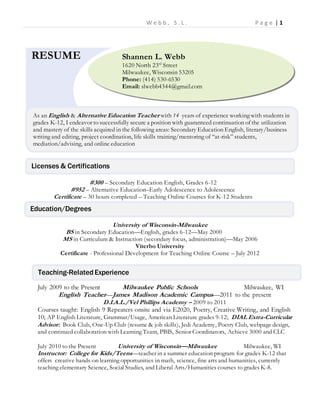 W e b b , S . L . P a g e | 1
#300 – Secondary Education English, Grades 6-12
#952 – Alternative Education–Early Adolescence to Adolescence
Certificate – 30 hours completed – Teaching Online Courses for K-12 Students
University of Wisconsin-Milwaukee
BS in Secondary Education—English, grades 6-12—May 2000
MS in Curriculum & Instruction (secondary focus, administration)—May 2006
Viterbo University
Certificate - Professional Development for Teaching Online Course – July 2012
July 2009 to the Present Milwaukee Public Schools Milwaukee, WI
English Teacher—James Madison Academic Campus—2011 to the present
D.I.A.L./Vel Phillips Academy – 2009 to 2011
Courses taught: English 9 Repeaters onsite and via E2020, Poetry, Creative Writing, and English
10; AP English Literature, Grammar/Usage, American Literature grades 9-12; DIAL Extra-Curricular
Advisor: Book Club, One-Up Club (resume & job skills), Jedi Academy, Poetry Club, webpage design,
and continued collaboration with Learning Team, PBIS, Senior Coordinators, Achieve 3000 and CLC
July 2010 to the Present University of Wisconsin—Milwaukee Milwaukee, WI
Instructor: College for Kids/Teens—teacher in a summer education program for grades K-12 that
offers creative hands-on learning opportunities in math, science, fine arts and humanities, currently
teaching elementary Science, Social Studies, and Liberal Arts/Humanities courses to grades K-8.
Shannen L. Webb
1620 North 23rd
Street
Milwaukee, Wisconsin 53205
Phone: (414) 530-6530
Email: slwebb4344@gmail.com
RESUME
As an English & Alternative Education Teacher with 14 years of experience working with students in
grades K-12, I endeavor to successfully secure a position with guaranteed continuation of the utilization
and mastery of the skills acquired in the following areas: Secondary Education English, literary/business
writing and editing, project coordination, life skills training/mentoring of “at-risk” students,
mediation/advising, and online education
Licenses & Certifications
Education/Degrees
Teaching-RelatedExperience
 