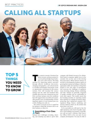 Best Practices
Calling All Startups
Top 5
Things
You Need
to Know
to Grow
| By Joyce Drohan and Jason Low
12 BIOTECHNOLOGY FOCUS February/March 2016
T
he current economic downturn has
driven investor and government fo-
cus toward knowledge-based indus-
tries such as life sciences. The rising
demand for improving patient outcomes
through effective healthcare discoveries,
changing demographics, and advancements
in scientific/technological innovations create
an opportunistic environment for life science
startups. How will Canadian life science
startups beat the odds and transform their
scientific discoveries into commercial success?
How can these startups create the conditions
that will support their successful and sustain-
able growth? Lack of understanding of these
important aspects of your business puts you
at risk of failing very early on.
The answer is not just access to capital but
for startups to think like investors and to see
their business as others do.
1Assembling a First-Class
Team
Startups have challenges recruiting, attract-
ing, and retaining top talent to grow their
company with limited resources for salaries.
Most biotech companies rightly focus on the
scientists who are the ones to first develop
their innovations. Where biotech startups of-
ten fail is in devaluing the business aspects of
growing their startup and failing to obtain the
appropriate skills and expertise to bring their
product to the next stage of development
and overcome the challenges of regulatory
issues, licensing, strategy, finance, marketing,
and sales. Startups are generally composed
of quality scientists and are understaffed in
most other aspects. This usually means that
the founding scientists are operating outside
their expertise by working on business plans,
protecting their intellectual property (IP),
regulatory filings, finance, marketing, and
investor relations which are all activities that
divert their core focus.
To be successful you will need to hire the
right experience and a level of quality exper-
tise to start building your business. Generally,
you will not need a full-time Chief Execu-
tive Officer (CEO) at the very start of your
company development. You may be able to
 