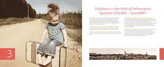 Solutions in the field of Information
Systems OSS/BSS – StandART:
StandART Software is a comprehensive solution used to automate
operational business processes of telecom operators. Products
StandART correspond to the concept NGOSS (New Generation
Operation System and Software) and models of eTOM, SID, TAM;
they also take into account the world’s best management practices
by telecommunications companies.
StandART: Customer Information Management (CRM)
– the system to automate, optimize and improve the efficiency
of business processes aimed at the interaction with Subscribers.
StandART: SelfCare Management – self-service website, which
gives subscribers the opportunity to self-manage their services in real
time.
StandART: Service & Resource management – ensures
efficient implementation of operational processes of telecommunica-
tion services to the Subscriber, provides management and accounting
services and resources. The system realizes the function of
formation and execution of services and resources requests, execution
of business processes for applications handling, track/record of
physical and logical network resources needed to provide services,
topology visualization.
StandART: Service Delivery Platform (SDP) – a system of pro-
viding telecommunications services (Internet, IPTV, VoIP, etc.).
This is a software environment for deploying and managing services
(activation/deactivation), that implements the business processes
of service execution, including the functions of authorization,
authentication, and accounting services (AAA).
3
 