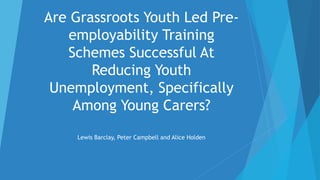 Are Grassroots Youth Led Pre-
employability Training
Schemes Successful At
Reducing Youth
Unemployment, Specifically
Among Young Carers?
Lewis Barclay, Peter Campbell and Alice Holden
 