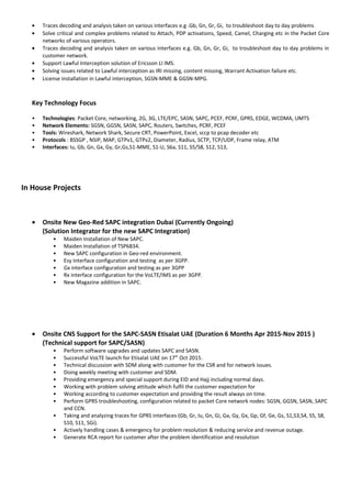 • Traces decoding and analysis taken on various interfaces e.g .Gb, Gn, Gr, Gi, to troubleshoot day to day problems
• Solve critical and complex problems related to Attach, PDP activations, Speed, Camel, Charging etc in the Packet Core
networks of various operators.
• Traces decoding and analysis taken on various interfaces e.g. Gb, Gn, Gr, Gi, to troubleshoot day to day problems in
customer network.
• Support Lawful Interception solution of Ericsson LI IMS.
• Solving issues related to Lawful interception as IRI missing, content missing, Warrant Activation failure etc.
• License installation in Lawful interception, SGSN-MME & GGSN-MPG.
Key Technology Focus
• Technologies: Packet Core, networking, 2G, 3G, LTE/EPC, SASN, SAPC, PCEF, PCRF, GPRS, EDGE, WCDMA, UMTS
• Network Elements: SGSN, GGSN, SASN, SAPC, Routers, Switches, PCRF, PCEF
• Tools: Wireshark, Network Shark, Secure CRT, PowerPoint, Excel, sccp to pcap decoder etc
• Protocols : BSSGP , NSIP, MAP, GTPv1, GTPv2, Diameter, Radius, SCTP, TCP/UDP, Frame relay, ATM
• Interfaces: Iu, Gb, Gn, Gx, Gy, Gr,Gs,S1-MME, S1-U, S6a, S11, S5/S8, S12, S13,
In House Projects
• Onsite New Geo-Red SAPC integration Dubai (Currently Ongoing)
(Solution Integrator for the new SAPC Integration)
• Maiden Installation of New SAPC.
• Maiden Installation of TSP6834.
• New SAPC configuration in Geo-red environment.
• Esy Interface configuration and testing as per 3GPP.
• Gx interface configuration and testing as per 3GPP
• Rx interface configuration for the VoLTE/IMS as per 3GPP.
• New Magazine addition in SAPC.
• Onsite CNS Support for the SAPC-SASN Etisalat UAE (Duration 6 Months Apr 2015-Nov 2015 )
(Technical support for SAPC/SASN)
• Perform software upgrades and updates SAPC and SASN.
• Successful VoLTE launch for Etisalat UAE on 17th
Oct 2015.
• Technical discussion with SDM along with customer for the CSR and for network issues.
• Doing weekly meeting with customer and SDM.
• Providing emergency and special support during EID and Hajj including normal days.
• Working with problem solving attitude which fulfil the customer expectation for
• Working according to customer expectation and providing the result always on time.
• Perform GPRS troubleshooting, configuration related to packet Core network nodes: SGSN, GGSN, SASN, SAPC
and CCN.
• Taking and analyzing traces for GPRS interfaces (Gb, Gr, Iu, Gn, Gi, Ga, Gy, Gx, Gp, Gf, Ge, Gs, S1,S3,S4, S5, S8,
S10, S11, SGi).
• Actively handling cases & emergency for problem resolution & reducing service and revenue outage.
• Generate RCA report for customer after the problem identification and resolution
 