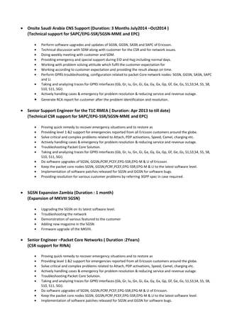 • Onsite Saudi Arabia CNS Support (Duration: 3 Months July2014 –Oct2014 )
(Technical support for SAPC/EPG-SSR/SGSN-MME and EPC)
• Perform software upgrades and updates of SGSN, GGSN, SASN and SAPC of Ericsson.
• Technical discussion with SDM along with customer for the CSR and for network issues.
• Doing weekly meeting with customer and SDM.
• Providing emergency and special support during EID and Hajj including normal days.
• Working with problem solving attitude which fulfil the customer expectation for
• Working according to customer expectation and providing the result always on time.
• Perform GPRS troubleshooting, configuration related to packet Core network nodes: SGSN, GGSN, SASN, SAPC
and LI.
• Taking and analyzing traces for GPRS interfaces (Gb, Gr, Iu, Gn, Gi, Ga, Gy, Gx, Gp, Gf, Ge, Gs, S1,S3,S4, S5, S8,
S10, S11, SGi).
• Actively handling cases & emergency for problem resolution & reducing service and revenue outage.
• Generate RCA report for customer after the problem identification and resolution.
• Senior Support Engineer for the T1C RMEA ( Duration: Apr 2013 to till date)
(Technical CSR support for SAPC/EPG-SSR/SGSN-MME and EPC)
• Proving quick remedy to recover emergency situations and to restore as
• Providing level 1 &2 support for emergencies reported from all Ericsson customers around the globe.
• Solve critical and complex problems related to Attach, PDP activations, Speed, Camel, charging etc.
• Actively handling cases & emergency for problem resolution & reducing service and revenue outage.
• Troubleshooting Packet Core Solution.
• Taking and analyzing traces for GPRS interfaces (Gb, Gr, Iu, Gn, Gi, Ga, Gy, Gx, Gp, Gf, Ge, Gs, S1,S3,S4, S5, S8,
S10, S11, SGi).
• Do software upgrades of SGSN, GGSN,PCRF,PCEF,EPG-SSR,EPG-M & LI of Ericsson.
• Keep the packet core nodes SGSN, GGSN,PCRF,PCEF,EPG-SSR,EPG-M & LI to the latest software level.
• Implementation of software patches released for SGSN and GGSN for software bugs.
• Providing resolution for various customer problems by referring 3GPP spec in case required.
• SGSN Expansion Zambia (Duration : 1 month)
(Expansion of MKVIII SGSN)
• Upgrading the SGSN on its latest software level.
• Troubleshooting the network
• Demonstration of various featured to the customer
• Adding new magazine in the SGSN
• Firmware upgrade of the MKVIII.
• Senior Engineer –Packet Core Networks ( Duration :2Years)
(CSR support for RINA)
• Proving quick remedy to recover emergency situations and to restore as
• Providing level 1 &2 support for emergencies reported from all Ericsson customers around the globe.
• Solve critical and complex problems related to Attach, PDP activations, Speed, Camel, charging etc.
• Actively handling cases & emergency for problem resolution & reducing service and revenue outage.
• Troubleshooting Packet Core Solution.
• Taking and analyzing traces for GPRS interfaces (Gb, Gr, Iu, Gn, Gi, Ga, Gy, Gx, Gp, Gf, Ge, Gs, S1,S3,S4, S5, S8,
S10, S11, SGi).
• Do software upgrades of SGSN, GGSN,PCRF,PCEF,EPG-SSR,EPG-M & LI of Ericsson.
• Keep the packet core nodes SGSN, GGSN,PCRF,PCEF,EPG-SSR,EPG-M & LI to the latest software level.
• Implementation of software patches released for SGSN and GGSN for software bugs.
 