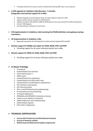 • Providing resolution for various customer problems by referring 3GPP spec in case required.
• LI-IMS upgrade for Vodafone India (Duration : 2 months)
(Integration and technical support for LI-IMS)
• Network Integration and Verification Tester for latest software release of LI-IMS
• Legacy and New Feature Testing for LI-IMS Network.
• Software testing for EPG-M,EPG-S ,MME & GGSN based on test cases derived from 3GPP specifications
• Critical LI-IMS Upgrade.
• Security testing in multivendor environment.
• ICR implementation in Vodafone, India involving the EPLMN definition and applying roaming
restrictions.
• 3G Implementation in Vodafone, India
• Required conversion of a 2G network to a Dual service network (2G and 3G)
• Remote support for Middle east region for SGSN, GGSN, PCEF and PCRF
• Providing support for all issues relating to packet core nodes.
• Remote support for RWCE for SGSN, GGSN, PCEF and PCRF
• Providing support for all issues relating to packet core nodes
• In House Trainings
• IP advanced
• Evolved Packet Core overview
• Solaris Administrator 1
• SGSN in pool
• Evolved Packet Core architecture
• Evolved Packet Core (EPC) traffic cases
• Evolved Packet Core (EPC) Bearer establishment
• EPC interfaces and protocols
• EPC interconnectivity
• EPG –S and EPG-M technical troubleshooting.
• IP networking and internetworking
• IP network applications
• DPI(SASN) and PCRF(SAPC) introductory training
• Telecom server Platform introduction
• SGSN configuration and troubleshooting
• GGSN network engineer
• EPG-S SACC configuration.
• TECHNICAL CERTIFICATION
• Ericsson 4G IP Packet Core Certified Network Associate
• Ericsson IP Network certified.
• BUGS Ericsson Certified Service Engineer Experienced.
 