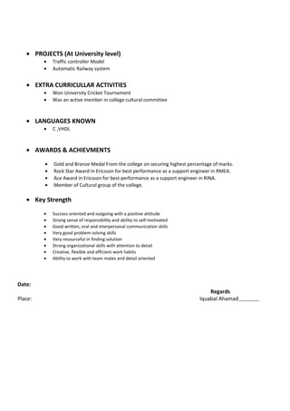 • PROJECTS (At University level)
• Traffic controller Model
• Automatic Railway system
• EXTRA CURRICULLAR ACTIVITIES
• Won University Cricket Tournament
• Was an active member in college cultural committee
• LANGUAGES KNOWN
• C ,VHDL
• AWARDS & ACHIEVMENTS
• Gold and Bronze Medal From the college on securing highest percentage of marks.
• Rock Star Award in Ericsson for best performance as a support engineer in RMEA.
• Ace Award in Ericsson for best performance as a support engineer in RINA.
• Member of Cultural group of the college.
• Key Strength
• Success oriented and outgoing with a positive attitude
• Strong sense of responsibility and ability to self-motivated
• Good written, oral and interpersonal communication skills
• Very good problem solving skills
• Very resourceful in finding solution
• Strong organizational skills with attention to detail
• Creative, flexible and efficient work habits
• Ability to work with team mates and detail oriented
Date:
Regards
Place: Iquabal Ahamad
 