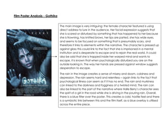 Film Poster Analysis - Gothika
The main image is very intriguing; the female character featured is using
direct address to lure in the audience. Her facial expression suggests that
she is scared or disturbed by something that has happened to her because
she is frowning, has knitted brows, her lips are parted, she has wide eyes,
and seems to be focused on something that is presumably scary, and
therefore it links to elements within the narrative. The character is pressed up
against glass this could link to the fact that she is imprisoned in a mental
institution and is desperate to escape and to rejoin the real world. It could
also be said that she is trapped inside her warped mind and wants to
escape, it is known that when psychologically disturbed you are on the
outside looking in. The way her hands are pressed against window suggests
desperation to escape.
The rain in the image creates a sense of misery and doom, coldness and
depression. The rain seems hard and relentless – again links to the fact that
psychological illness can seem as if it has no end. The rain and murkiness
can linked to the darkness and fogginess of a twisted mind. The rain can
also be linked to the part of the narrative where Halle Berry’s character sees
the spirit of a girl in the road while she is driving in the pouring rain. Overall,
there is a blue filter over the poster. This creates a cold, hostile feel and there
is a symbiotic link between this and the film itself, as a blue overlay is utilised
across the entire piece.

 