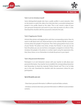 Task 3: Let me introduce myself
Some distinguished people also have a public profile in social networks. Click
on the button to watch the video of an interview that a successful entrepreneur
posted in her profile. Based on the video “This is me”, record a video of your
own personal introduction and send it to your tutor by means of a file or a link.
Download the checklist with the assessment criteria for this task.

Task 4: Tagging your friends
Antonio likes photos and tagging them with their corresponding names. Now, he
wants to talk about each one. Read and listen to the material “My life in pictures”
to know about the people in his pictures. Then, find a group photo of you or one
of your friends. The photo must show, at least, five friends. In case you do not
have this photo, you can use one from a newspaper, a magazine or internet. Then,
introduce the people in the photo in a written report using the expressions this,
that, these, those, a or an. Remember to include the picture in your report.

Task 5: My personal information
Participate in an oral interaction session with your teacher to talk about your
personal information. Your teacher has to establish the corresponding interaction
tool. Remember to check the materials “Online friends” and “This is me” to help
you in this task. Download the checklist with the assessment criteria for your
participation.

Up to this point, you can:

- Share basic personal information in different social and labor contexts.
- Introduce someone else’s basic personal information in different social and labor
contexts.

Servicio Nacional de Aprendizaje - SENA. Reservados todos los derechos 2013.

3 /25

 
