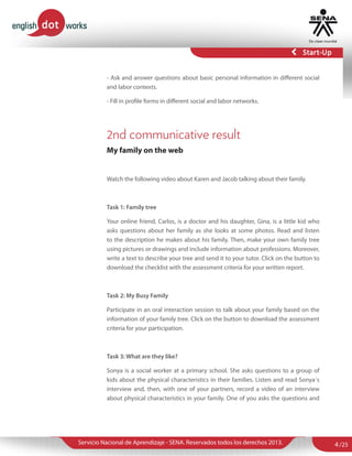 - Ask and answer questions about basic personal information in different social
and labor contexts.
- Fill in profile forms in different social and labor networks.

2nd communicative result
My family on the web

Watch the following video about Karen and Jacob talking about their family.

Task 1: Family tree
Your online friend, Carlos, is a doctor and his daughter, Gina, is a little kid who
asks questions about her family as she looks at some photos. Read and listen
to the description he makes about his family. Then, make your own family tree
using pictures or drawings and include information about professions. Moreover,
write a text to describe your tree and send it to your tutor. Click on the button to
download the checklist with the assessment criteria for your written report.

Task 2: My Busy Family
Participate in an oral interaction session to talk about your family based on the
information of your family tree. Click on the button to download the assessment
criteria for your participation.

Task 3: What are they like?
Sonya is a social worker at a primary school. She asks questions to a group of
kids about the physical characteristics in their families. Listen and read Sonya´s
interview and, then, with one of your partners, record a video of an interview
about physical characteristics in your family. One of you asks the questions and

Servicio Nacional de Aprendizaje - SENA. Reservados todos los derechos 2013.

4 /25

 