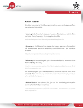 Further Material:
Check the information of the following external links, which can help you reinforce
the contents of this activity:

- Listening: In the following link, you can find a set of podcasts and activities from
the British Council to practice elementary listening skills:
http://learnenglish.britishcouncil.org/en/elementary-podcasts

- Grammar: In the following link, you can find a quick grammar reference from
the British Council, with brief explanations on common topics and interactive
activities:
http://learnenglish.britishcouncil.org/en/quick-grammar

- Vocabulary: In the following link, you can find an elementary vocabulary exam
from Cambridge University:
http://www.cambridge.org/other_files/Flash_apps/inuse/EVUElementaryTest/
EVUElementaryIndex.htm
* In the following link, you can find elementary vocabulary exercises from Oxford
University Press: http://elt.oup.com/student/englishfile/elementary/b_vocabular
y/?cc=global&selLanguage=en

- Pronunciation: In the following link, you can find elementary pronunciation
exercises from Oxford University Press:
http://elt.oup.com/student/englishfile/elementary/c_pronunciation/?cc=global
&selLanguage=en

Servicio Nacional de Aprendizaje - SENA. Reservados todos los derechos 2013.

6 /25

 