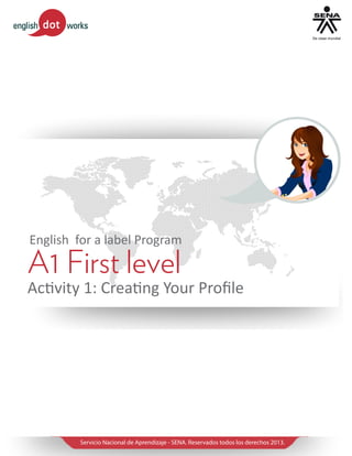 English for a label Program

A1 First level

Activity 1: Creating Your Profile

Servicio Nacional de Aprendizaje - SENA. Reservados todos los derechos 2013.

 