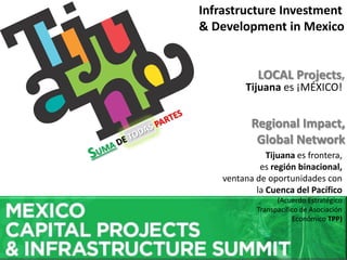 LOCAL Projects,
Regional Impact,
Global Network
Infrastructure Investment
& Development in Mexico
Tijuana es ¡MÉXICO!
Tijuana es frontera,
es región binacional,
ventana de oportunidades con
la Cuenca del Pacífico
(Acuerdo Estratégico
Transpacífico de Asociación
Económico TPP)
 
