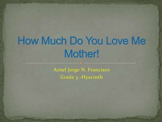 Arnel Jorge N. Francisco Grade 3 -Hyacinth How Much Do You Love Me Mother! 