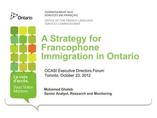 A Strategy for
Francophone
Immigration in Ontario
OCASI Executive Directors Forum
Toronto, October 23, 2012


Mohamed Ghaleb
Senior Analyst, Research and Monitoring
 