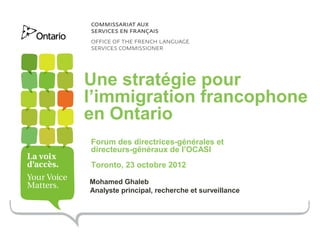 Une stratégie pour
l’immigration francophone
en Ontario
Forum des directrices-générales et
directeurs-généraux de l’OCASI
Toronto, 23 octobre 2012

Mohamed Ghaleb
Analyste principal, recherche et surveillance
 