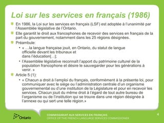 Loi sur les services en français (1986)
 En 1986, la Loi sur les services en français (LSF) est adoptée à l’unanimité par
 l’Assemblée législative de l’Ontario.
 Elle garantit le droit aux francophones de recevoir des services en français de la
 part du gouvernement, notamment dans les 25 régions désignées.
 Préambule:
    • « …la langue française jouit, en Ontario, du statut de langue
      officielle devant les tribunaux et
      dans l’éducation[…];
    • l’Assemblée législative reconnaît l’apport du patrimoine culturel de la
      population francophone et désire le sauvegarder pour les générations à
      venir. »
 Article 5 (1):
    • « Chacun a droit à l’emploi du français, conformément à la présente loi, pour
      communiquer avec le siège ou l’administration centrale d’un organisme
      gouvernemental ou d’une institution de la Législature et pour en recevoir les
      services. Chacun jouit du même droit à l’égard de tout autre bureau de
      l’organisme ou de l’institution qui se trouve dans une région désignée à
      l’annexe ou qui sert une telle région.»


                                                                                      4
 