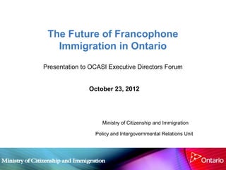 The Future of Francophone
   Immigration in Ontario
Presentation to OCASI Executive Directors Forum


               October 23, 2012




                    Ministry of Citizenship and Immigration

                 Policy and Intergovernmental Relations Unit
 