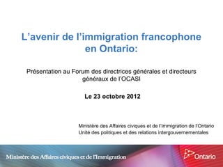 L’avenir de l’immigration francophone
               en Ontario:

 Présentation au Forum des directrices générales et directeurs
                    généraux de l’OCASI

                     Le 23 octobre 2012



                   Ministère des Affaires civiques et de l’Immigration de l’Ontario
                   Unité des politiques et des relations intergouvernementales
 