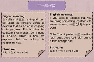 在一起+V(O)
English meaning:
If you want to express that you
are doing something together with
someone else, 一起 (yīqǐ) is your
word!
Note: The pinyin for 一起 is written
"yīqǐ" but pronounced "yìqǐ" due to
a tone change rule.
Structure:
Subj. + 一起 + Verb + Obj.
English meaning:
在 (zài) and 正在 (zhèngzài) can
be used as auxiliary verbs to
express that an action is ongoing
or in progress. This is often the
equivalent of present continuous
in English, which is how we
express that an activity is
happening now.
Structure:
Subj. + 在 + Verb + Obj.
 