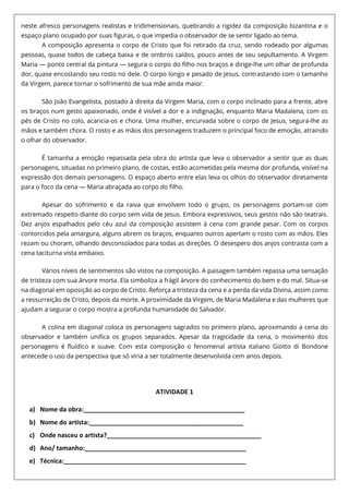 neste afresco personagens realistas e tridimensionais, quebrando a rigidez da composição bizantina e o
espaço plano ocupado por suas figuras, o que impedia o observador de se sentir ligado ao tema.
A composição apresenta o corpo de Cristo que foi retirado da cruz, sendo rodeado por algumas
pessoas, quase todos de cabeça baixa e de ombros caídos, pouco antes de seu sepultamento. A Virgem
Maria — ponto central da pintura — segura o corpo do filho nos braços e dirige-lhe um olhar de profunda
dor, quase encostando seu rosto no dele. O corpo longo e pesado de Jesus, contrastando com o tamanho
da Virgem, parece tornar o sofrimento de sua mãe ainda maior.
São João Evangelista, postado à direita da Virgem Maria, com o corpo inclinado para a frente, abre
os braços num gesto apaixonado, onde é visível a dor e a indignação, enquanto Maria Madalena, com os
pés de Cristo no colo, acaricia-os e chora. Uma mulher, encurvada sobre o corpo de Jesus, segura-lhe as
mãos e também chora. O rosto e as mãos dos personagens traduzem o principal foco de emoção, atraindo
o olhar do observador.
É tamanha a emoção repassada pela obra do artista que leva o observador a sentir que as duas
personagens, situadas no primeiro plano, de costas, estão acometidas pela mesma dor profunda, visível na
expressão dos demais personagens. O espaço aberto entre elas leva os olhos do observador diretamente
para o foco da cena — Maria abraçada ao corpo do filho.
Apesar do sofrimento e da raiva que envolvem todo o grupo, os personagens portam-se com
extremado respeito diante do corpo sem vida de Jesus. Embora expressivos, seus gestos não são teatrais.
Dez anjos espalhados pelo céu azul da composição assistem à cena com grande pesar. Com os corpos
contorcidos pela amargura, alguns abrem os braços, enquanto outros apertam o rosto com as mãos. Eles
rezam ou choram, olhando desconsolados para todas as direções. O desespero dos anjos contrasta com a
cena taciturna vista embaixo.
Vários níveis de sentimentos são vistos na composição. A paisagem também repassa uma sensação
de tristeza com sua árvore morta. Ela simboliza a frágil árvore do conhecimento do bem e do mal. Situa-se
na diagonal em oposição ao corpo de Cristo. Reforça a tristeza da cena e a perda da vida Divina, assim como
a ressurreição de Cristo, depois da morte. A proximidade da Virgem, de Maria Madalena e das mulheres que
ajudam a segurar o corpo mostra a profunda humanidade do Salvador.
A colina em diagonal coloca os personagens sagrados no primeiro plano, aproximando a cena do
observador e também unifica os grupos separados. Apesar da tragicidade da cena, o movimento dos
personagens é fluídico e suave. Com esta composição o fenomenal artista italiano Giotto di Bondone
antecede o uso da perspectiva que só viria a ser totalmente desenvolvida cem anos depois.
ATIVIDADE 1
a) Nome da obra:______________________________________________
b) Nome do artista:____________________________________________
c) Onde nasceu o artista?____________________________________________
d) Ano/ tamanho:______________________________________________
e) Técnica:____________________________________________________
 