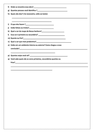 f) Onde se encontra essa obra?___________________________________
g) Quantas pessoas você identifica ?________________________________
h) Quais são elas? ( Se necessário, volte ao texto):
________________________________________________________________________________
__________________________________________
i) O que elas fazem ?______________________________
j) Estão felizes ou tristes?__________________________
k) Qual a cor da roupa de Nossa Senhora?________________________
l) Essa cor é primária ou secundária? ____________________________
m) Quente ou fria?_____________________________________________
n) Qual a cor que mais predomina?_____________________________________
o) Estão em um ambiente interno ou externo? Como chegou a essa
conclusão?________________________________________________________________________
_______________________________________________
p) Quantos anjos você vê? ________________________________________
q) Você sabe quais são as cores primárias, secundárias quentes ou
frias?_____________________________________________________________________________
__________________________________________________________________________________
____________________________________________
 
