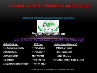 Project Presentation on
Land rover robot using GSM Technology
Submitted by : Roll no: Under the guidance of:
1.J.Sudarshanreddy 117Y1A0425 V.Madhuri mam
2.D.Rambabu 117Y1A0417 Asst.Professor
3.P.Ajaykumar 117Y1A0446 Dept of E.C.E
4.S.Hasan 117Y1A0463 A1 Global Inst of Engg & Tech
5.Y.Chandrasekharreddy 117Y1A0493
A1 GLOBAL INSTITUTE OF ENGINEERING AND TECHNOLOGY
Department of electronics and communication engineering
A1 GLOBAL INSTITUTE OF ENGINEERING AND TECHNOLOGY, MARKAPUR
 